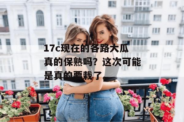 17c现在的各路大瓜真的保熟吗？这次可能是真的要栽了。