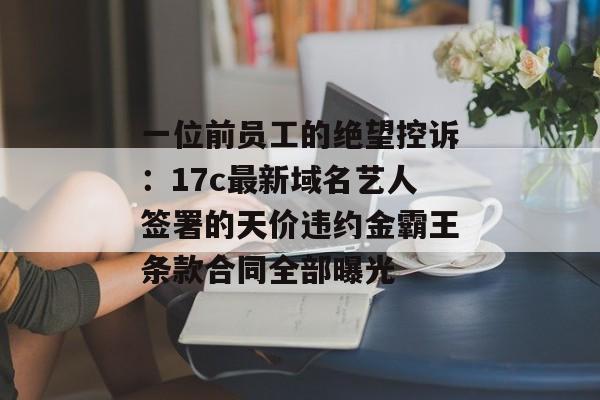 一位前员工的绝望控诉:17c最新域名艺人签署的天价违约金霸王条款合同全部曝光