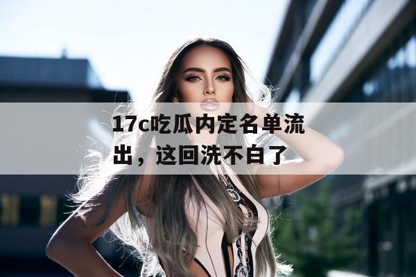 17c吃瓜内定名单流出,这回洗不白了
