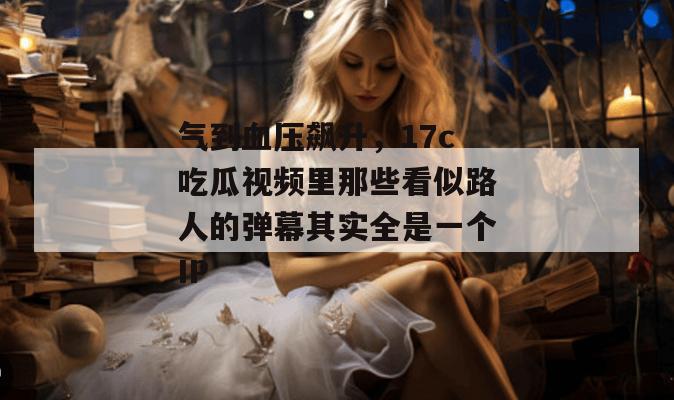 气到血压飙升,17c吃瓜视频里那些看似路人的弹幕其实全是一个IP
