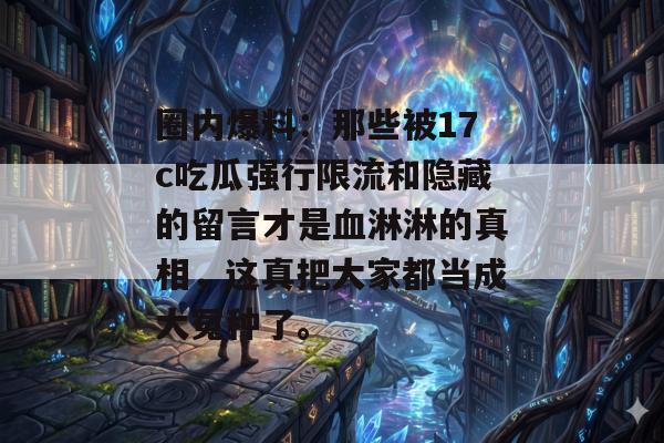 圈内爆料：那些被17c吃瓜强行限流和隐藏的留言才是血淋淋的真相，这真把大家都当成大冤种了。
