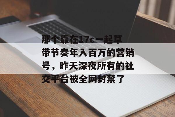 那个靠在17c一起草带节奏年入百万的营销号,昨天深夜所有的社交平台被全网封禁了