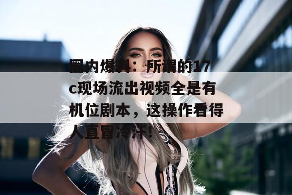 圈内爆料:所谓的17c现场流出视频全是有机位剧本,这操作看得人直冒冷汗!