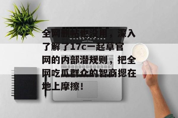 全网删帖也没用,深入了解了17c一起草官网的内部潜规则,把全网吃瓜群众的智商摁在地上摩擦!