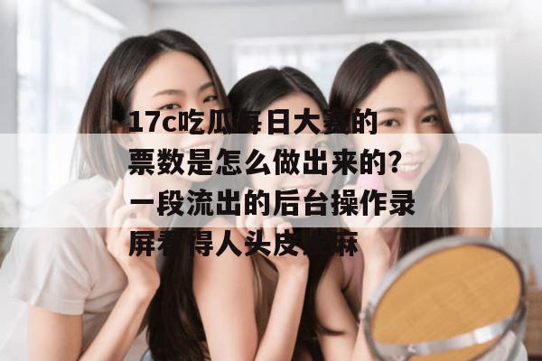 17c吃瓜每日大赛的票数是怎么做出来的?一段流出的后台操作录屏看得人头皮发麻