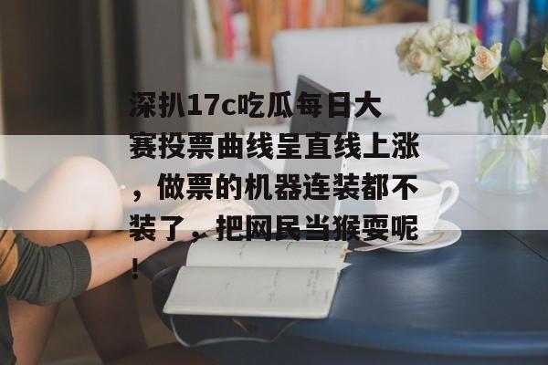深扒17c吃瓜每日大赛投票曲线呈直线上涨,做票的机器连装都不装了,把网民当猴耍呢!