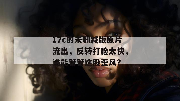 17c的未删减版原片流出,反转打脸太快,谁能管管这股歪风?