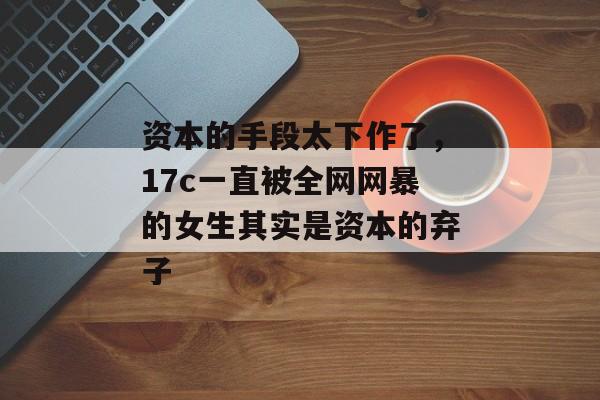 资本的手段太下作了,17c一直被全网网暴的女生其实是资本的弃子