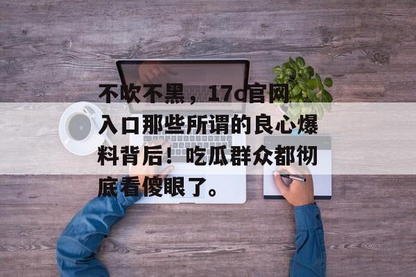 不吹不黑,17c官网入口那些所谓的良心爆料背后!吃瓜群众都彻底看傻眼了。