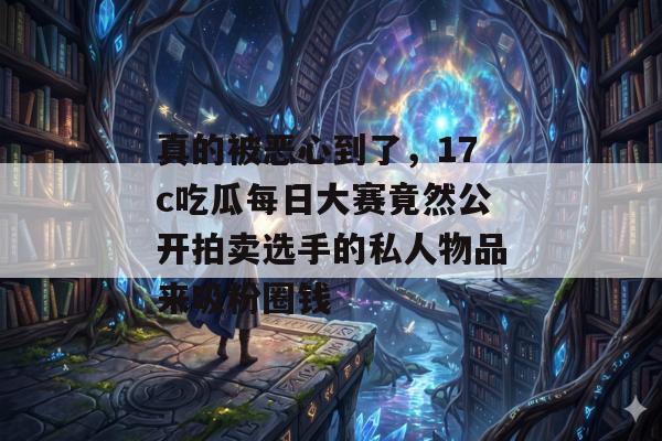 真的被恶心到了,17c吃瓜每日大赛竟然公开拍卖选手的私人物品来吸粉圈钱