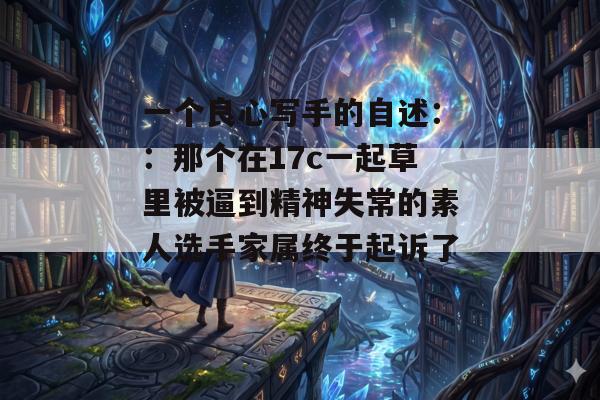 一个良心写手的自述::那个在17c一起草里被逼到精神失常的素人选手家属终于起诉了。