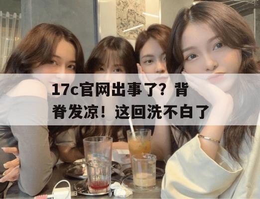 17c官网出事了?背脊发凉!这回洗不白了