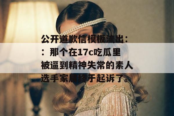 公开道歉信模板流出::那个在17c吃瓜里被逼到精神失常的素人选手家属终于起诉了。