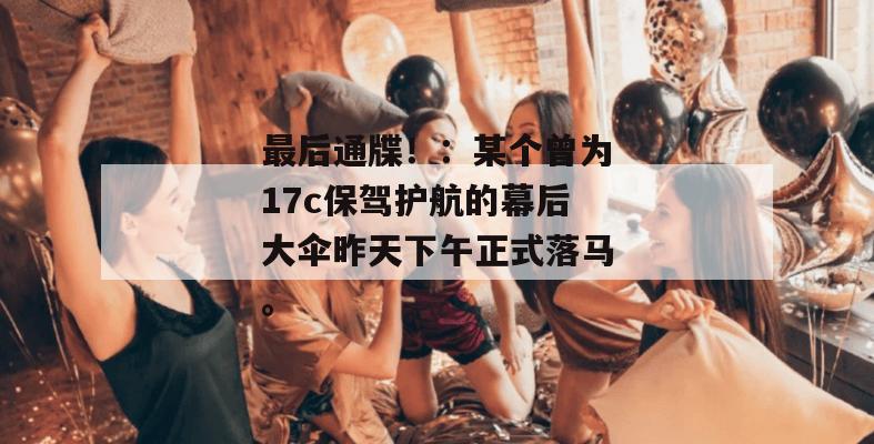 最后通牒!:某个曾为17c保驾护航的幕后大伞昨天下午正式落马。