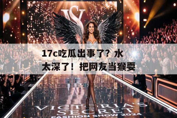 17c吃瓜出事了?水太深了!把网友当猴耍