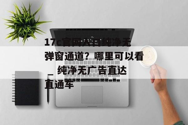 17c官网入口纯净无弹窗通道?哪里可以看 _ 纯净无广告直达直通车