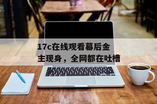 17c在线观看幕后金主现身,全网都在吐槽
