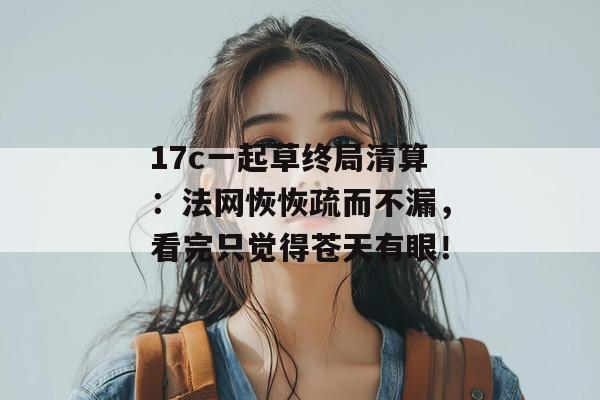 17c一起草终局清算:法网恢恢疏而不漏,看完只觉得苍天有眼!
