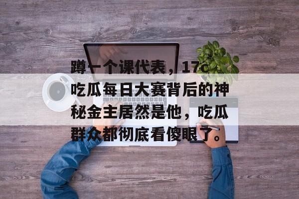 蹲一个课代表,17c吃瓜每日大赛背后的神秘金主居然是他,吃瓜群众都彻底看傻眼了。