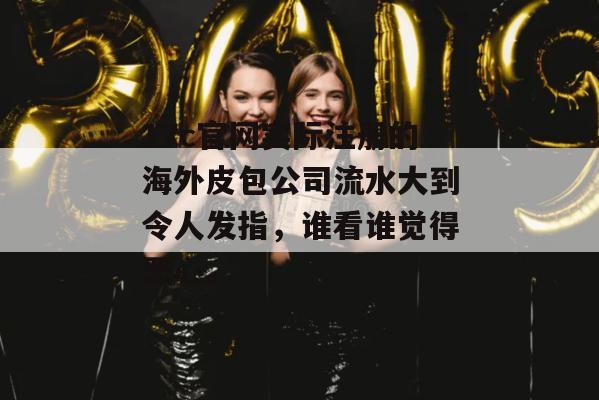 17c官网实际注册的海外皮包公司流水大到令人发指,谁看谁觉得恶心。