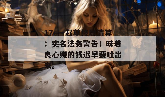 17c一起草终局清算:实名法务警告!昧着良心赚的钱迟早要吐出来。