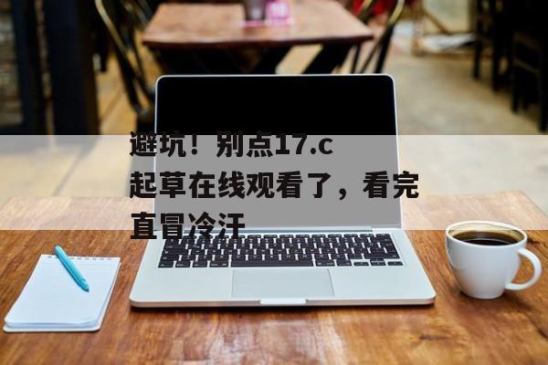 避坑!别点17.c 起草在线观看了,看完直冒冷汗