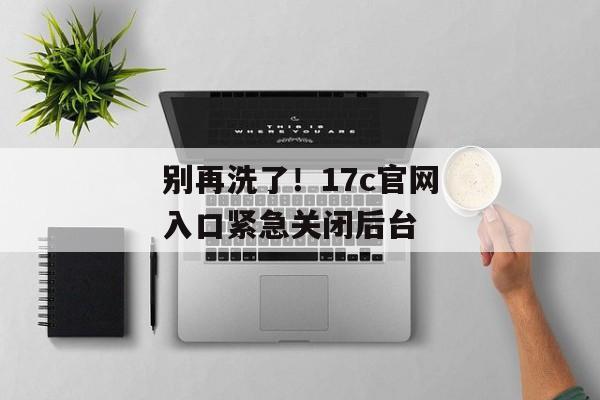 别再洗了!17c官网入口紧急关闭后台