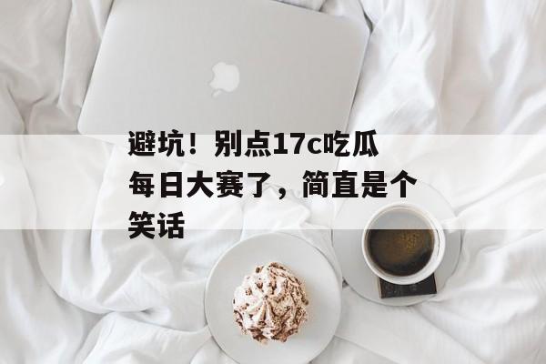 避坑!别点17c吃瓜每日大赛了,简直是个笑话