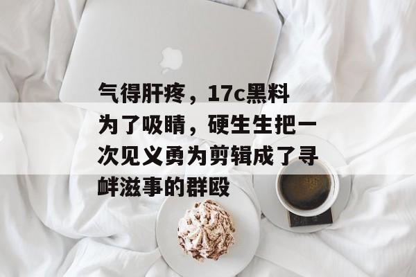 气得肝疼,17c黑料为了吸睛,硬生生把一次见义勇为剪辑成了寻衅滋事的群殴