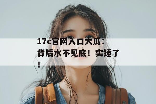 17c官网入口大瓜:背后水不见底!实锤了!